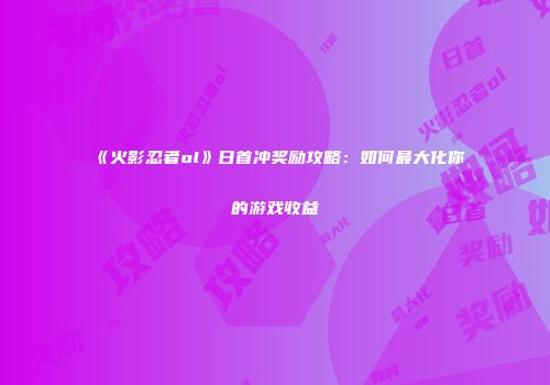 《火影忍者ol》日首冲奖励攻略：如何最大化你的游戏收益
