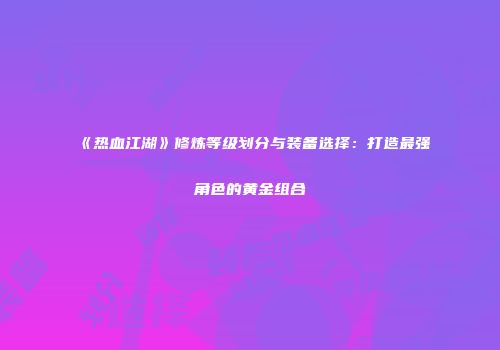 《热血江湖》修炼等级划分与装备选择：打造最强角色的黄金组合