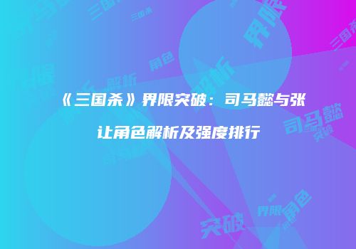 《三国杀》界限突破：司马懿与张让角色解析及强度排行