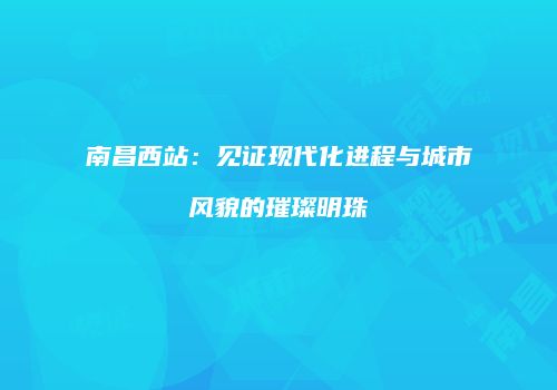 南昌西站：见证现代化进程与城市风貌的璀璨明珠