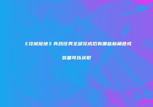 《攻城掠地》真合任务全部完成后有哪些新角色或装备可以获取