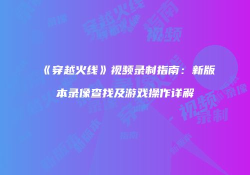 《穿越火线》视频录制指南：新版本录像查找及游戏操作详解