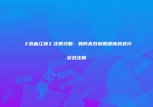 《热血江湖》注册攻略：如何高效利用邀请码进行游戏注册