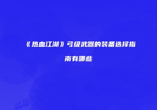 《热血江湖》弓级武器的装备选择指南有哪些