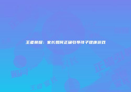 王者荣耀：家长如何正确引导孩子健康游戏