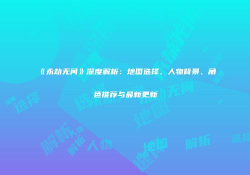 《永劫无间》深度解析：地图选择、人物背景、角色推荐与最新更新