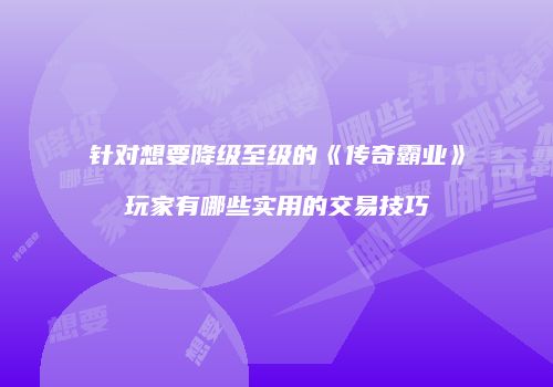 针对想要降级至级的《传奇霸业》玩家有哪些实用的交易技巧
