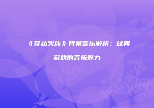 《穿越火线》背景音乐解析：经典游戏的音乐魅力