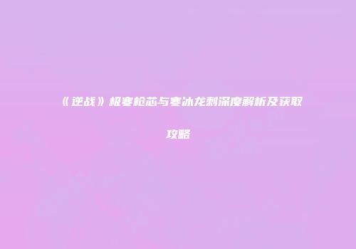 《逆战》极寒枪芯与寒冰龙刺深度解析及获取攻略