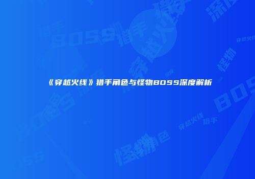《穿越火线》猎手角色与怪物BOSS深度解析