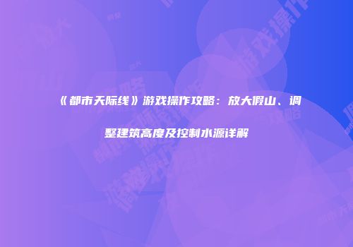 《都市天际线》游戏操作攻略：放大假山、调整建筑高度及控制水源详解
