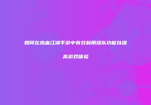 如何在热血江湖手游中有效利用组队功能以提高游戏体验