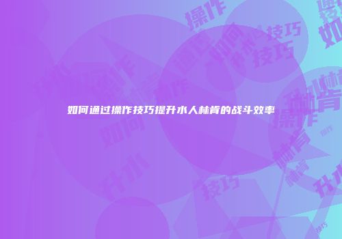 如何通过操作技巧提升水人林肯的战斗效率