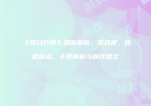 《明日方舟》深度解析：游戏梗、技能标志、干员解析与属性概念