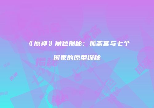 《原神》角色揭秘：狐斋宫与七个国家的原型探秘