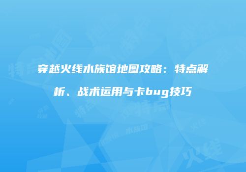 穿越火线水族馆地图攻略：特点解析、战术运用与卡bug技巧
