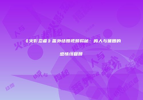 《火影忍者》番外结婚视频揭秘：鸣人与雏田的感情线回顾