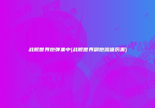 战舰世界炮弹集中(战舰世界副炮流谁厉害)