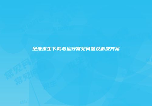 绝地求生下载与运行常见问题及解决方案
