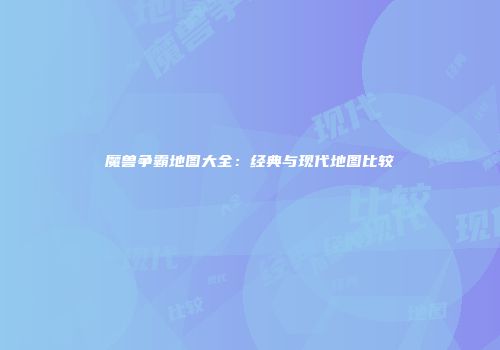 魔兽争霸地图大全：经典与现代地图比较