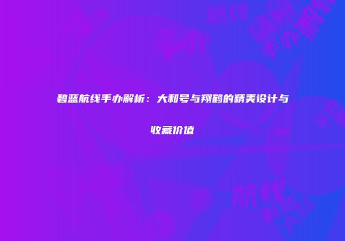 碧蓝航线手办解析：大和号与翔鹤的精美设计与收藏价值