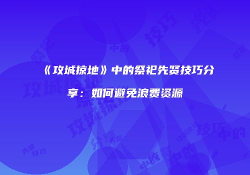 《攻城掠地》中的祭祀先贤技巧分享：如何避免浪费资源