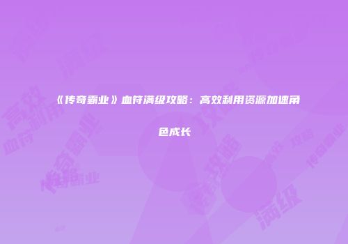 《传奇霸业》血符满级攻略：高效利用资源加速角色成长