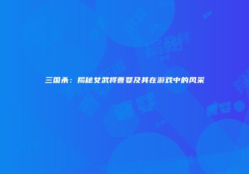 三国杀：揭秘女武将曹婴及其在游戏中的风采