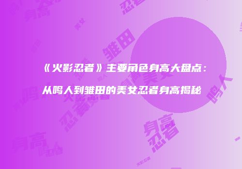 《火影忍者》主要角色身高大盘点：从鸣人到雏田的美女忍者身高揭秘