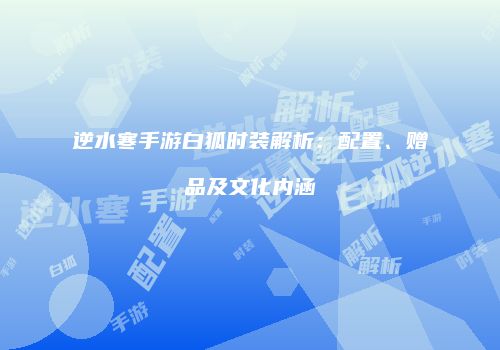 逆水寒手游白狐时装解析：配置、赠品及文化内涵