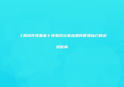 《腾讯传奇霸业》停服后玩家应如何管理自己的游戏时间