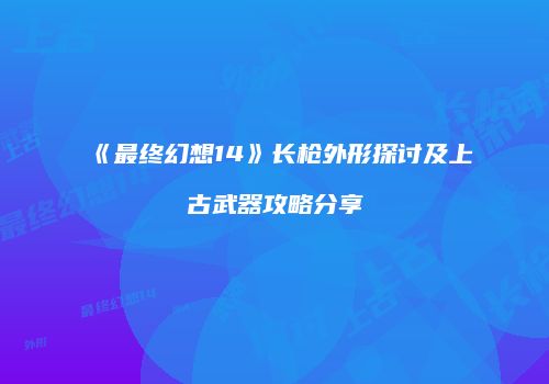 《最终幻想14》长枪外形探讨及上古武器攻略分享