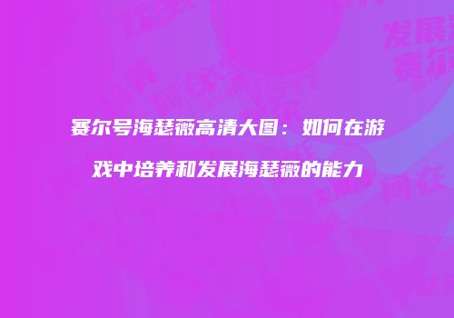 赛尔号海瑟薇高清大图：如何在游戏中培养和发展海瑟薇的能力