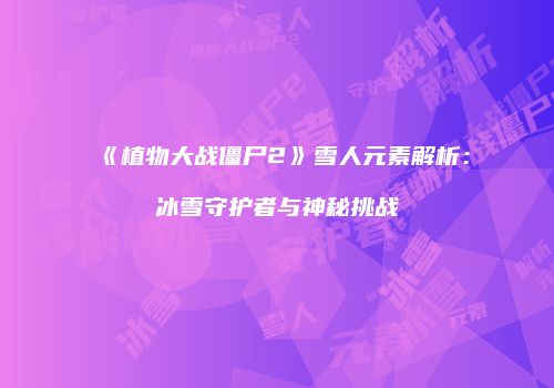 《植物大战僵尸2》雪人元素解析：冰雪守护者与神秘挑战