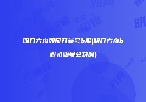 明日方舟如何开新号b服(明日方舟b服初始号会封吗)