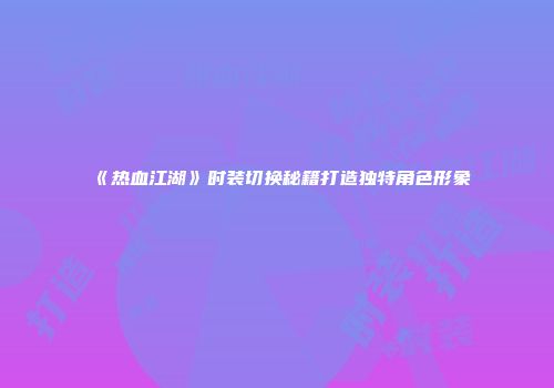 《热血江湖》时装切换秘籍打造独特角色形象