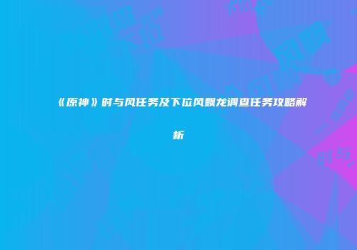 《原神》时与风任务及下位风飘龙调查任务攻略解析