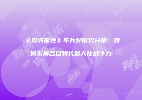 《攻城掠地》车兵种优势分析：如何发挥各自特长最大化战斗力