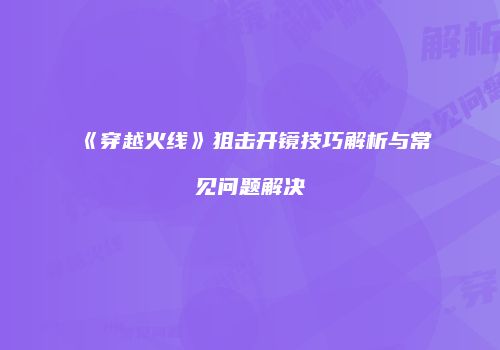 《穿越火线》狙击开镜技巧解析与常见问题解决