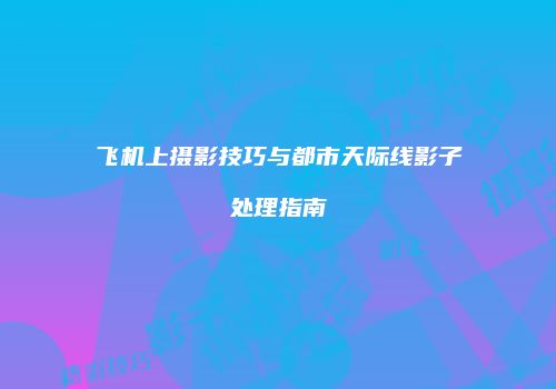 飞机上摄影技巧与都市天际线影子处理指南
