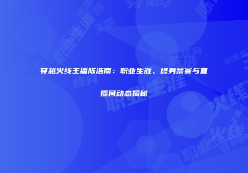 穿越火线主播陈浩南：职业生涯、终身禁赛与直播间动态揭秘
