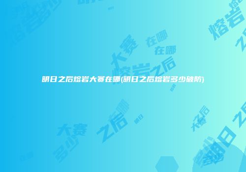 明日之后熔岩大赛在哪(明日之后熔岩多少破防)