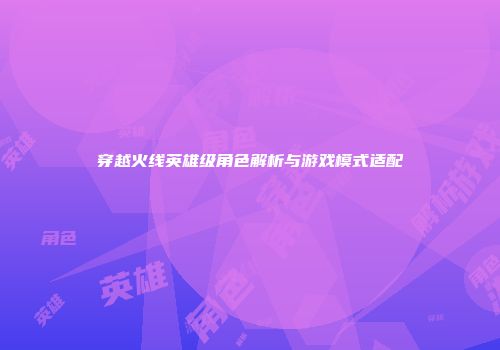穿越火线英雄级角色解析与游戏模式适配