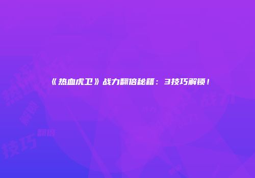 《热血虎卫》战力翻倍秘籍：3技巧解锁！