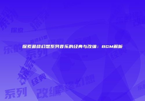 探索最终幻想系列音乐的经典与改编：BGM解析