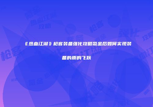 《热血江湖》枪客装备强化攻略氪金后如何实现装备的质的飞跃