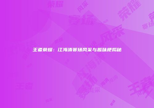 王者荣耀：江海涛赛场风采与趣味梗揭秘