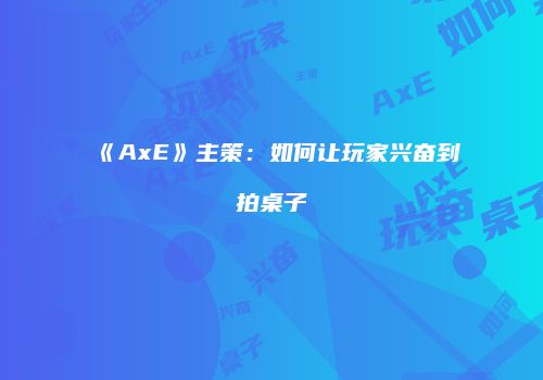 《AxE》主策：如何让玩家兴奋到拍桌子