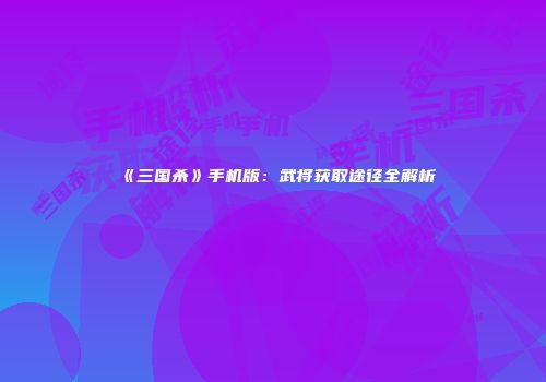 《三国杀》手机版：武将获取途径全解析
