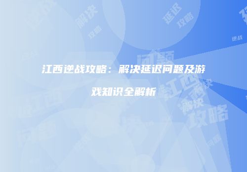 江西逆战攻略：解决延迟问题及游戏知识全解析